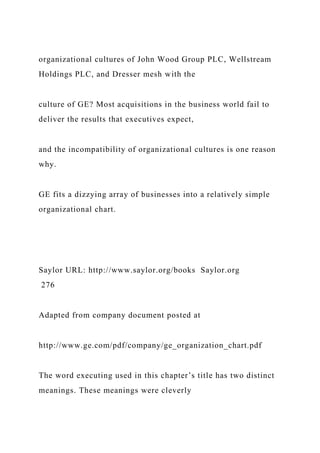organizational cultures of John Wood Group PLC, Wellstream
Holdings PLC, and Dresser mesh with the
culture of GE? Most acquisitions in the business world fail to
deliver the results that executives expect,
and the incompatibility of organizational cultures is one reason
why.
GE fits a dizzying array of businesses into a relatively simple
organizational chart.
Saylor URL: http://www.saylor.org/books Saylor.org
276
Adapted from company document posted at
http://www.ge.com/pdf/company/ge_organization_chart.pdf
The word executing used in this chapter’s title has two distinct
meanings. These meanings were cleverly
 