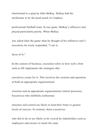 intertwined in a quip by John McKay. McKay had the
misfortune to be the head coach of a hapless
professional football team. In one game, McKay’s offensive unit
played particularly poorly. When McKay
was asked after the game what he thought of his offensive unit’s
execution, he wryly responded, “I am in
favor of it.”
In the context of business, execution refers to how well a firm
such as GE implements the strategies that
executives create for it. This involves the creation and operation
of both an appropriate organizational
structure and an appropriate organizational control processes.
Executives who skillfully orchestrate
structure and control are likely to lead their firms to greater
levels of success. In contrast, those executives
who fail to do so are likely to be viewed by stakeholders such as
employees and owners in much the same
 