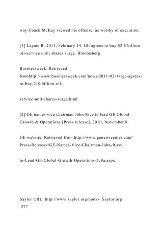 way Coach McKay viewed his offense: as worthy of execution.
[1] Layne, R. 2011, February 14. GE agrees to buy $2.8 billion
oil-service unit; shares surge. Bloomsberg
Businessweek. Retrieved
fromhttp://www.businessweek.com/news/2011-02-14/ge-agrees-
to-buy-2-8-billion-oil-
service-unit-shares-surge.html
[2] GE names vice chairman John Rice to lead GE Global
Growth & Operations [Press release]. 2010, November 8.
GE website. Retrieved from http://www.genewscenter.com/
Press-Releases/GE-Names-Vice-Chairman-John-Rice-
to-Lead-GE-Global-Growth-Operations-2c8a.aspx
Saylor URL: http://www.saylor.org/books Saylor.org
277
 