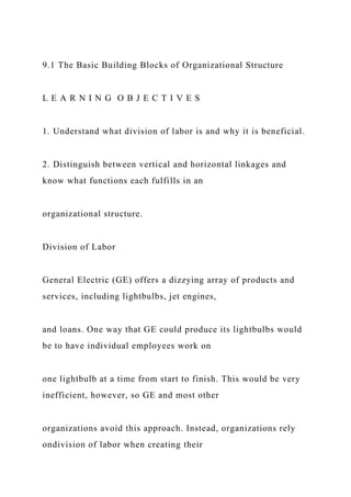 9.1 The Basic Building Blocks of Organizational Structure
L E A R N I N G O B J E C T I V E S
1. Understand what division of labor is and why it is beneficial.
2. Distinguish between vertical and horizontal linkages and
know what functions each fulfills in an
organizational structure.
Division of Labor
General Electric (GE) offers a dizzying array of products and
services, including lightbulbs, jet engines,
and loans. One way that GE could produce its lightbulbs would
be to have individual employees work on
one lightbulb at a time from start to finish. This would be very
inefficient, however, so GE and most other
organizations avoid this approach. Instead, organizations rely
ondivision of labor when creating their
 