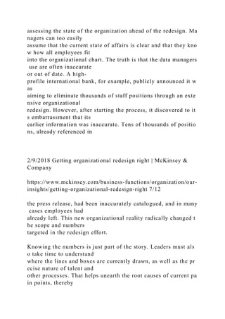 assessing the state of the organization ahead of the redesign. Ma
nagers can too easily
assume that the current state of affairs is clear and that they kno
w how all employees fit
into the organizational chart. The truth is that the data managers
use are often inaccurate
or out of date. A high-
profile international bank, for example, publicly announced it w
as
aiming to eliminate thousands of staff positions through an exte
nsive organizational
redesign. However, after starting the process, it discovered to it
s embarrassment that its
earlier information was inaccurate. Tens of thousands of positio
ns, already referenced in
2/9/2018 Getting organizational redesign right | McKinsey &
Company
https://www.mckinsey.com/business-functions/organization/our-
insights/getting-organizational-redesign-right 7/12
the press release, had been inaccurately catalogued, and in many
cases employees had
already left. This new organizational reality radically changed t
he scope and numbers
targeted in the redesign effort.
Knowing the numbers is just part of the story. Leaders must als
o take time to understand
where the lines and boxes are currently drawn, as well as the pr
ecise nature of talent and
other processes. That helps unearth the root causes of current pa
in points, thereby
 