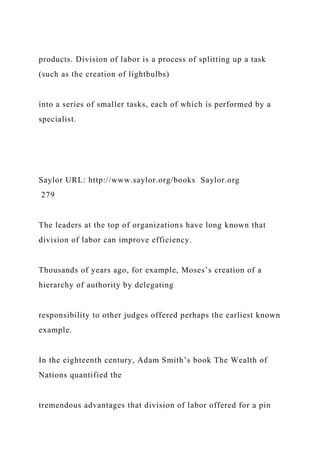 products. Division of labor is a process of splitting up a task
(such as the creation of lightbulbs)
into a series of smaller tasks, each of which is performed by a
specialist.
Saylor URL: http://www.saylor.org/books Saylor.org
279
The leaders at the top of organizations have long known that
division of labor can improve efficiency.
Thousands of years ago, for example, Moses’s creation of a
hierarchy of authority by delegating
responsibility to other judges offered perhaps the earliest known
example.
In the eighteenth century, Adam Smith’s book The Wealth of
Nations quantified the
tremendous advantages that division of labor offered for a pin
 