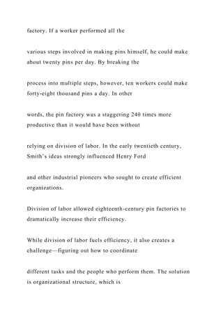 factory. If a worker performed all the
various steps involved in making pins himself, he could make
about twenty pins per day. By breaking the
process into multiple steps, however, ten workers could make
forty-eight thousand pins a day. In other
words, the pin factory was a staggering 240 times more
productive than it would have been without
relying on division of labor. In the early twentieth century,
Smith’s ideas strongly influenced Henry Ford
and other industrial pioneers who sought to create efficient
organizations.
Division of labor allowed eighteenth-century pin factories to
dramatically increase their efficiency.
While division of labor fuels efficiency, it also creates a
challenge—figuring out how to coordinate
different tasks and the people who perform them. The solution
is organizational structure, which is
 