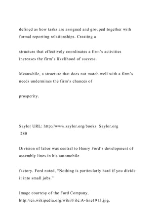 defined as how tasks are assigned and grouped together with
formal reporting relationships. Creating a
structure that effectively coordinates a firm’s activities
increases the firm’s likelihood of success.
Meanwhile, a structure that does not match well with a firm’s
needs undermines the firm’s chances of
prosperity.
Saylor URL: http://www.saylor.org/books Saylor.org
280
Division of labor was central to Henry Ford’s development of
assembly lines in his automobile
factory. Ford noted, “Nothing is particularly hard if you divide
it into small jobs.”
Image courtesy of the Ford Company,
http://en.wikipedia.org/wiki/File:A-line1913.jpg.
 