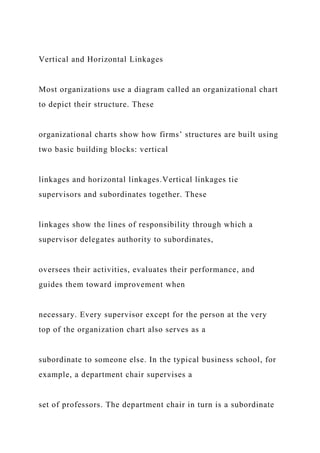 Vertical and Horizontal Linkages
Most organizations use a diagram called an organizational chart
to depict their structure. These
organizational charts show how firms’ structures are built using
two basic building blocks: vertical
linkages and horizontal linkages.Vertical linkages tie
supervisors and subordinates together. These
linkages show the lines of responsibility through which a
supervisor delegates authority to subordinates,
oversees their activities, evaluates their performance, and
guides them toward improvement when
necessary. Every supervisor except for the person at the very
top of the organization chart also serves as a
subordinate to someone else. In the typical business school, for
example, a department chair supervises a
set of professors. The department chair in turn is a subordinate
 