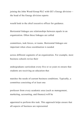 joining the John Wood Group PLC with GE’s Energy division—
the head of the Energy division reports
would look to the chief executive officer for guidance.
Horizontal linkages are relationships between equals in an
organization. Often these linkages are called
committees, task forces, or teams. Horizontal linkages are
important when close coordination is needed
across different segments of an organization. For example, most
business schools revise their
undergraduate curriculum every five or so years to ensure that
students are receiving an education that
matches the needs of current business conditions. Typically, a
committee consisting of at least one
professor from every academic area (such as management,
marketing, accounting, and finance) will be
appointed to perform this task. This approach helps ensure that
all aspects of business are represented
 