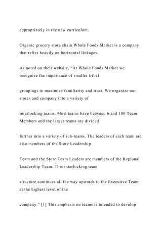 appropriately in the new curriculum.
Organic grocery store chain Whole Foods Market is a company
that relies heavily on horizontal linkages.
As noted on their website, “At Whole Foods Market we
recognize the importance of smaller tribal
groupings to maximize familiarity and trust. We organize our
stores and company into a variety of
interlocking teams. Most teams have between 6 and 100 Team
Members and the larger teams are divided
further into a variety of sub-teams. The leaders of each team are
also members of the Store Leadership
Team and the Store Team Leaders are members of the Regional
Leadership Team. This interlocking team
structure continues all the way upwards to the Executive Team
at the highest level of the
company.” [1] This emphasis on teams is intended to develop
 