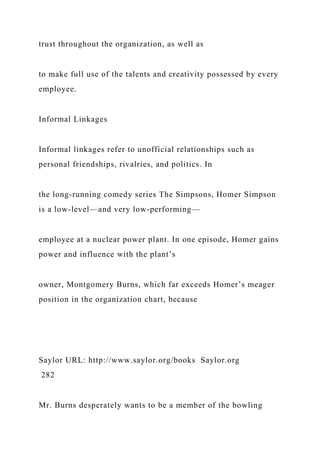 trust throughout the organization, as well as
to make full use of the talents and creativity possessed by every
employee.
Informal Linkages
Informal linkages refer to unofficial relationships such as
personal friendships, rivalries, and politics. In
the long-running comedy series The Simpsons, Homer Simpson
is a low-level—and very low-performing—
employee at a nuclear power plant. In one episode, Homer gains
power and influence with the plant’s
owner, Montgomery Burns, which far exceeds Homer’s meager
position in the organization chart, because
Saylor URL: http://www.saylor.org/books Saylor.org
282
Mr. Burns desperately wants to be a member of the bowling
 