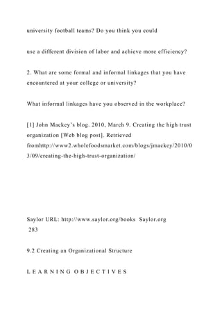 university football teams? Do you think you could
use a different division of labor and achieve more efficiency?
2. What are some formal and informal linkages that you have
encountered at your college or university?
What informal linkages have you observed in the workplace?
[1] John Mackey’s blog. 2010, March 9. Creating the high trust
organization [Web blog post]. Retrieved
fromhttp://www2.wholefoodsmarket.com/blogs/jmackey/2010/0
3/09/creating-the-high-trust-organization/
Saylor URL: http://www.saylor.org/books Saylor.org
283
9.2 Creating an Organizational Structure
L E A R N I N G O B J E C T I V E S
 