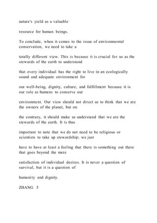 nature's yield as a valuable
resource for human beings.
To conclude, when it comes to the issue of environmental
conservation, we need to take a
totally different view. This is because it is crucial for us as the
stewards of the earth to understand
that every individual has the right to live in an ecologically
sound and adequate environment for
our well-being, dignity, culture, and fulfillment because it is
our role as humans to conserve our
environment. Our view should not direct us to think that we are
the owners of the planet, but on
the contrary, it should make us understand that we are the
stewards of the earth. It is thus
important to note that we do not need to be religious or
scientists to take up stewardship; we just
have to have at least a feeling that there is something out there
that goes beyond the mere
satisfaction of individual desires. It is never a question of
survival, but it is a question of
humanity and dignity.
ZHANG  5
 