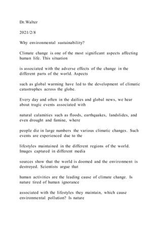 Dr.Walter
2021/2/8
Why environmental sustainability?
Climate change is one of the most significant aspects affecting
human life. This situation
is associated with the adverse effects of the change in the
different parts of the world. Aspects
such as global warming have led to the development of climatic
catastrophes across the globe.
Every day and often in the dailies and global news, we hear
about tragic events associated with
natural calamities such as floods, earthquakes, landslides, and
even drought and famine, where
people die in large numbers the various climatic changes. Such
events are experienced due to the
lifestyles maintained in the different regions of the world.
Images captured in different media
sources show that the world is doomed and the environment is
destroyed. Scientists argue that
human activities are the leading cause of climate change. Is
nature tired of human ignorance
associated with the lifestyles they maintain, which cause
environmental pollution? Is nature
 