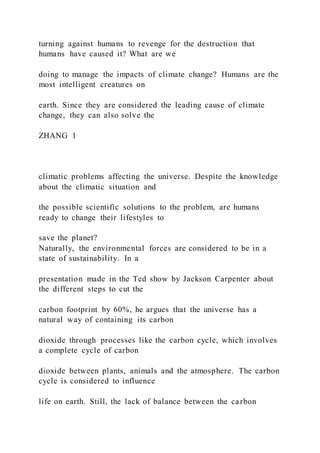 turning against humans to revenge for the destruction that
humans have caused it? What are we
doing to manage the impacts of climate change? Humans are the
most intelligent creatures on
earth. Since they are considered the leading cause of climate
change, they can also solve the
ZHANG 1
climatic problems affecting the universe. Despite the knowledge
about the climatic situation and
the possible scientific solutions to the problem, are humans
ready to change their lifestyles to
save the planet?
Naturally, the environmental forces are considered to be in a
state of sustainability. In a
presentation made in the Ted show by Jackson Carpenter about
the different steps to cut the
carbon footprint by 60%, he argues that the universe has a
natural way of containing its carbon
dioxide through processes like the carbon cycle, which involves
a complete cycle of carbon
dioxide between plants, animals and the atmosphere. The carbon
cycle is considered to influence
life on earth. Still, the lack of balance between the carbon
 
