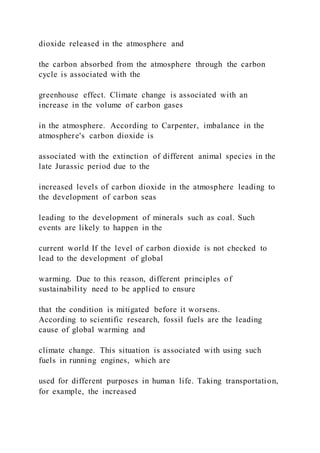 dioxide released in the atmosphere and
the carbon absorbed from the atmosphere through the carbon
cycle is associated with the
greenhouse effect. Climate change is associated with an
increase in the volume of carbon gases
in the atmosphere. According to Carpenter, imbalance in the
atmosphere's carbon dioxide is
associated with the extinction of different animal species in the
late Jurassic period due to the
increased levels of carbon dioxide in the atmosphere leading to
the development of carbon seas
leading to the development of minerals such as coal. Such
events are likely to happen in the
current world If the level of carbon dioxide is not checked to
lead to the development of global
warming. Due to this reason, different principles of
sustainability need to be applied to ensure
that the condition is mitigated before it worsens.
According to scientific research, fossil fuels are the leading
cause of global warming and
climate change. This situation is associated with using such
fuels in running engines, which are
used for different purposes in human life. Taking transportation,
for example, the increased
 