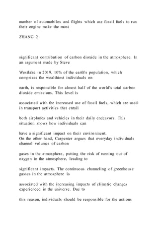 number of automobiles and flights which use fossil fuels to run
their engine make the most
ZHANG 2
significant contribution of carbon dioxide in the atmosphere. In
an argument made by Steve
Westlake in 2019, 10% of the earth's population, which
comprises the wealthiest individuals on
earth, is responsible for almost half of the world's total carbon
dioxide emissions. This level is
associated with the increased use of fossil fuels, which are used
in transport activities that entail
both airplanes and vehicles in their daily endeavors. This
situation shows how individuals can
have a significant impact on their environment.
On the other hand, Carpenter argues that everyday individuals
channel volumes of carbon
gases in the atmosphere, putting the risk of running out of
oxygen in the atmosphere, leading to
significant impacts. The continuous channeling of greenhouse
gasses in the atmosphere is
associated with the increasing impacts of climatic changes
experienced in the universe. Due to
this reason, individuals should be responsible for the actions
 