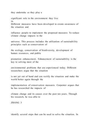 they undertake as they play a
significant role in the environment they live
in.
Different measures have been developed to create awareness of
the situation and
influence people to implement the proposed measures To reduce
climate change impacts in the
universe. This process includes the utilization of sustainability
principles such as conservation of
the ecology, conservation of biodiversity, development of
human resources, and public
promotion enhancement. Enhancement of sustainability is the
key to solving most of the
environmental problems that are experienced today. Different
researchers argue that the situation
is not yet out of hand and can rectify the situation and make the
world better again through the
implementation of conservation measures. Carpenter argues that
he has researched the impacts of
climate change and its causes over the past ten years. Through
his research, he was able to
ZHANG 3
identify several steps that can be used to solve the situation. In
 