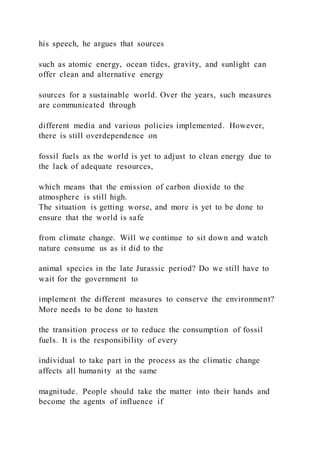 his speech, he argues that sources
such as atomic energy, ocean tides, gravity, and sunlight can
offer clean and alternative energy
sources for a sustainable world. Over the years, such measures
are communicated through
different media and various policies implemented. However,
there is still overdependence on
fossil fuels as the world is yet to adjust to clean energy due to
the lack of adequate resources,
which means that the emission of carbon dioxide to the
atmosphere is still high.
The situation is getting worse, and more is yet to be done to
ensure that the world is safe
from climate change. Will we continue to sit down and watch
nature consume us as it did to the
animal species in the late Jurassic period? Do we still have to
wait for the government to
implement the different measures to conserve the environment?
More needs to be done to hasten
the transition process or to reduce the consumption of fossil
fuels. It is the responsibility of every
individual to take part in the process as the climatic change
affects all humanity at the same
magnitude. People should take the matter into their hands and
become the agents of influence if
 