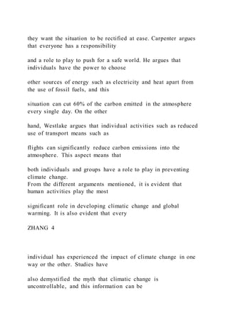 they want the situation to be rectified at ease. Carpenter argues
that everyone has a responsibility
and a role to play to push for a safe world. He argues that
individuals have the power to choose
other sources of energy such as electricity and heat apart from
the use of fossil fuels, and this
situation can cut 60% of the carbon emitted in the atmosphere
every single day. On the other
hand, Westlake argues that individual activities such as reduced
use of transport means such as
flights can significantly reduce carbon emissions into the
atmosphere. This aspect means that
both individuals and groups have a role to play in preventing
climate change.
From the different arguments mentioned, it is evident that
human activities play the most
significant role in developing climatic change and global
warming. It is also evident that every
ZHANG 4
individual has experienced the impact of climate change in one
way or the other. Studies have
also demystified the myth that climatic change is
uncontrollable, and this information can be
 