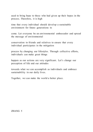 used to bring hope to those who had given up their hopes in the
process. Therefore, it is high
time that every individual should develop a sustainable
environment for future generations to
come. Let everyone be an environmental ambassador and spread
the message of environmental
conservation to friends and relatives to ensure that every
individual participates in the mitigation
process by changing our lifestyles. Through collective efforts,
individuals can make great things
happen as our actions are very significant. Let’s change our
perception of life and our attitudes
towards what we can accomplish as individuals and embrace
sustainability in our daily lives.
Together, we can make the world a better place.
ZHANG 5
 