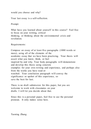 would you choose and why?
Your last essay is a self-reflection.
Prompt:
What have you learned about yourself in this course? Feel free
to focus on your writing, critical
thinking, or thinking about the environmental crisis and
revolution.
Requirements:
Compose an essay of at least five paragraphs (1000 words or
more), using all of the elements of the
academic essay that we have been practicing. Your thesis will
assert what you know, think, or feel
inspired by and why. Your body paragraphs will demonstrate
and develop this thesis using concrete
examples for your own writing and experience, and perhaps also
from the works you have read or
watched. Your conclusion paragraph will convey the
significance or upshot of this experience, so
save the best for last.
There is no draft submission for this paper, but you are
welcome to work with classmates on your
drafts. I will let you decide about that.
Since this is a personal paper, feel free to use the personal
pronoun. It only makes sense here.
Taoning Zhang
 