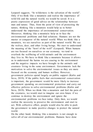 Leopard suggests, “In wilderness is the salvation of the world”.
Only if we think like a mountain and realize the importance of
wild life and the natural world, we would be saved. It is a
poetic expression of good advice on the relationship between
man and nature. Thus, from the point of view of protecting the
nature, thinking like a mountain would help us to better
understand the importance of environmental conservation.
Moreover, thinking like a mountain help us to face the
environmental problems and find solutions. Humans are not the
master or conqueror of the natural world. When we think like a
mountain, we see ourselves as part of the natural world. We see
the wolves, deer, and other living beings. We start to understand
the meaning of the “howl of the wolf” (Leopard). When humans
are too focused on ourselves or our economy, we tend to
overlook the wellbeing of wild animals and the environment
they live in. We have to think like a mountain because it allows
us to understand the harms we are causing to the environment
and the negative impacts we have brought to the animals and
creatures living in the same environment. Governments lack the
motivation to solve the environmental issues as they are more
focused on the economy and human welfare. However,
government policies spend largely on public support (Kulin and
Seva, 2019). If the public feels that environmental conservation
is important, the government would be more likely to increase
government spending on environmental protection and carry out
effective policies to solve environmental problems (Kulin and
Seva, 2019). When we think like a mountain and feel the pain of
the creatures, we would start to imagine our own future if we
continue to destroy the environment and ignore the
environmental problems we face today. Only then, we would
realize the necessity to preserve the environment and start to
act. With collective effort, people would also be able to push
the government to make positive changes to protect the natural
world.
On the other hand, thinking like a mountain is not enough to
solve all of our environmental problems. Humans have done
 