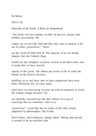 Dr.Walter
2021/1/30
Stewards of the Earth: A Role for Humankind
“The Earth will not continue to offer its harvest, except with
faithful stewardship. We
cannot say we love the land and then take steps to destroy it for
use by future generations.” These
are the words of John Paul II. The majority of us can hardly
imagine that the Catholic Pope
would one day enlighten scientists on how to do their work, and
it seems that we have arrived
exactly to this point. The efforts put across so far to settle the
debate on the diverse disasters
befalling on us and those that we have engineered have been
futile (Holbrook 62). For how many
years have we been trying to come up with an argument to avoid
the climate change disaster? We
are currently encountering the utter failure of a way of
reasoning that we sometimes refer to as
"positivism," a term that has its origin in the 19th century
supported by philosophers like Comte,
Saint Simon, and Condorcet, among others. During that period,
it seemed to be an excellent idea
 
