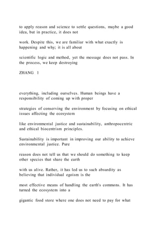 to apply reason and science to settle questions, maybe a good
idea, but in practice, it does not
work. Despite this, we are familiar with what exactly is
happening and why; it is all about
scientific logic and method, yet the message does not pass. In
the process, we keep destroying
ZHANG  1
everything, including ourselves. Human beings have a
responsibility of coming up with proper
strategies of conserving the environment by focusing on ethical
issues affecting the ecosystem
like environmental justice and sustainability, anthropocentric
and ethical biocentrism principles.
Sustainability is important in improving our ability to achieve
environmental justice. Pure
reason does not tell us that we should do something to keep
other species that share the earth
with us alive. Rather, it has led us to such absurdity as
believing that individual egoism is the
most effective means of handling the earth's commons. It has
turned the ecosystem into a
gigantic food store where one does not need to pay for what
 