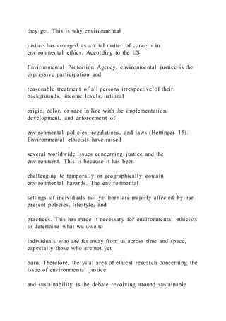 they get. This is why environmental
justice has emerged as a vital matter of concern in
environmental ethics. According to the US
Environmental Protection Agency, environmental justice is the
expressive participation and
reasonable treatment of all persons irrespective of their
backgrounds, income levels, national
origin, color, or race in line with the implementation,
development, and enforcement of
environmental policies, regulations, and laws (Hettinger 15).
Environmental ethicists have raised
several worldwide issues concerning justice and the
environment. This is because it has been
challenging to temporally or geographically contain
environmental hazards. The environmental
settings of individuals not yet born are majorly affected by our
present policies, lifestyle, and
practices. This has made it necessary for environmental ethicists
to determine what we owe to
individuals who are far away from us across time and space,
especially those who are not yet
born. Therefore, the vital area of ethical research concerning the
issue of environmental justice
and sustainability is the debate revolving around sustainable
 