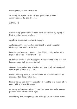 development, which focuses on
attaining the wants of the current generation without
compromising the ability of the
ZHANG  2
forthcoming generations to meet their own needs by trying to
bind together concerns about
equality, economics, and environment.
Anthropocentric approaches are linked to environmental
challenges and thus a sensitive
issue in environmental ethics. Linn White Jr, the author of a
highly influential paper titled "The
Historical Roots of Our Ecological Crisis," upheld the fact that
humans were both superior to and
separate from nature and was the root source of environmental
catastrophe (Carter 62). This
means that only humans are perceived to have intrinsic value
meaning that things other than
human beings can only be considered valuable as a means of our
ends, which is usually known
as strong anthropocentrism. It can also mean that only humans
possess value in their own right,
considering that everything else must get its value from some
 