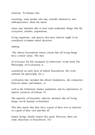relations. To balance this
reasoning, some people who may consider themselves non-
anthropocentric about the moral
status may maintain that at least some nonhuman things like the
ecosystem, animals, populations,
living organisms, and species also have interest ought to be
considered in human moral decision-
making.
The ethical biocentrism notion claims that all living things
have a moral status. The idea
of reverence for life instigated by Schweitzer in the book The
Philosophy of Civilization is
considered an early form of ethical biocentrism. His work
outlined the philosophy for a
civilization that included the ethical foundations, the connection
between nature and humans, as
well as the limitations human population and its exploitation of
natural resources (Cochrane 5).
The majority of biocentric ethicists maintain that all living
things can be harmed or benefited.
This thus means that they have a good of their own or interests
or a good of their own and that all
human beings should respect this good. However, there are
some objections to biocentrism. For
 