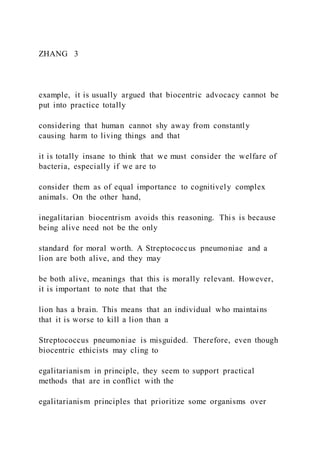 ZHANG  3
example, it is usually argued that biocentric advocacy cannot be
put into practice totally
considering that human cannot shy away from constantly
causing harm to living things and that
it is totally insane to think that we must consider the welfare of
bacteria, especially if we are to
consider them as of equal importance to cognitively complex
animals. On the other hand,
inegalitarian biocentrism avoids this reasoning. This is because
being alive need not be the only
standard for moral worth. A Streptococcus pneumoniae and a
lion are both alive, and they may
be both alive, meanings that this is morally relevant. However,
it is important to note that that the
lion has a brain. This means that an individual who maintains
that it is worse to kill a lion than a
Streptococcus pneumoniae is misguided. Therefore, even though
biocentric ethicists may cling to
egalitarianism in principle, they seem to support practical
methods that are in conflict with the
egalitarianism principles that prioritize some organisms over
 