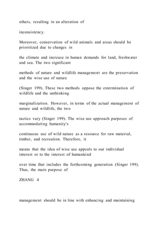 others, resulting in an alteration of
inconsistency.
Moreover, conservation of wild animals and areas should be
prioritized due to changes in
the climate and increase in human demands for land, freshwater
and sea. The two significant
methods of nature and wildlife management are the preservation
and the wise use of nature
(Singer 199). These two methods oppose the extermination of
wildlife and the unthinking
marginalization. However, in terms of the actual management of
nature and wildlife, the two
tactics vary (Singer 199). The wise use approach purposes of
accommodating humanity's
continuous use of wild nature as a resource for raw material,
timber, and recreation. Therefore, it
means that the idea of wise use appeals to our individual
interest or to the interest of humankind
over time that includes the forthcoming generation (Singer 199).
Thus, the main purpose of
ZHANG  4
management should be in line with enhancing and maintaining
 