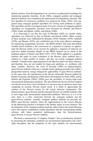 deﬁnite matrices, from the beginning it was viewed as an optimization technique for
minimizing quadratic functions. In the 1960s, conjugate gradient and conjugate
direction methods were extended to the optimization of nonquadratic functions. The
ﬁrst algorithm for nonconvex problems was proposed by Feder (1962), who sug-
gested using conjugate gradient algorithms for solving some problems in optics.
The algorithms and the convergence study of several versions of conjugate gradient
algorithms for nonquadratic functions were discussed by Fletcher and Reeves
(1964), Polak and Ribière (1969), and Polyak (1969).
It is interesting to see that the work of Davidon (1959) on variable metric
algorithms was followed by that of Fletcher and Powell (1963). Other variants
of these methods were established by Broyden (1970), Fletcher (1970), Goldfarb
(1970), and Shanno (1970), who established one of the most effective techniques
for minimizing nonquadratic functions—the BFGS method. The main idea behind
variable metric methods is the construction of a sequence of matrices to approxi-
mate the Hessian matrix (or its inverse) by applying a sequence of rank-one (or
rank-two) update formulae. Details on the BFGS method can be found in the
landmark papers of Dennis and Moré (1974, 1977). When applied to a quadratic
function and under an exact evaluation to the Hessian, these methods give a
solution in a ﬁnite number of iterates, and they are exactly conjugate gradient
methods. Variable metric approximations to the Hessian matrix are dense matrices,
and therefore, they are not suitable for large-scale problems, i.e., problems with
many variables. However, the work of Nocedal (1980) on limited-memory
quasi-Newton methods which use a variable metric updating procedure but within a
prespeciﬁed memory storage enlarged the applicability of quasi-Newton methods.
At the same time, the introduction of the inexact (truncated) Newton method by
Dembo, Eisenstat, and Steihaug (1982) and its development by Nash (1985), and by
Schlick and Fogelson (1992a, 1992b) gave the possibility of solving large-scale
unconstrained optimization problems. The idea behind the inexact Newton method
was that far away from a local minimum, it is not necessary to spend too much time
computing an accurate Newton search vector. It is better to approximate the
solution of the Newton system for the search direction computation. The
limited-memory quasi-Newton and the truncated Newton are reliable methods, able
to solve large-scale unconstrained optimization problems. However, as it is to be
seen, there is a close connection between the conjugate gradient and the
quasi-Newton methods. Actually, conjugate gradient methods are precisely the
BFGS quasi-Newton method, where the approximation to the inverse Hessian
of the minimizing function is restarted as the identity matrix at every iteration. The
developments of the conjugate gradient methods subject both to the search direction
and to the stepsize computation yielded algorithms and the corresponding reliable
software with better numerical performances than the limited-memory
quasi-Newton or inexact Newton methods.
The book is structured into 12 chapters. Chapter 1 has an introductory character
by presenting the optimality conditions for unconstrained optimization and a thor-
ough description and the properties of the main methods for unconstrained
vi Preface
 
