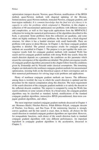optimization (steepest descent, Newton, quasi-Newton, modiﬁcations of the BFGS
method, quasi-Newton methods with diagonal updating of the Hessian,
limited-memory quasi-Newton methods, truncated Newton, conjugate gradient, and
trust-region methods). It is common knowledge that the ﬁnal test of a theory is its
capacity to solve the problems which originated it. Therefore, in this chapter a
collection of 80 unconstrained optimization test problems with different structures
and complexities, as well as ﬁve large-scale applications from the MINPACK-2
collection for testing the numerical performances of the algorithms described in this
book, is presented. Some problems from this collection are quadratic, and some
others are highly nonlinear. For some problems, the Hessian has a block-diagonal
structure, for others it has a banded structure with small bandwidth. There are
problems with sparse or dense Hessian. In Chapter 2, the linear conjugate gradient
algorithm is detailed. The general convergence results for conjugate gradient
methods are assembled in Chapter 3. The purpose is to put together the main con-
vergence results both for conjugate gradient methods with standard Wolfe line
search and for conjugate gradient methods with strong Wolfe line search. Since the
search direction depends on a parameter, the conditions on this parameter which
ensure the convergence of the algorithm are detailed. The global convergence results
of conjugate gradient algorithms presented in this chapter follow from the conditions
given by Zoutendijk and by Nocedal under classical assumptions. The remaining
chapters are dedicated to the nonlinear conjugate gradient methods for unconstrained
optimization, insisting both on the theoretical aspects of their convergence and on
their numerical performances for solving large-scale problems and applications.
Plenty of nonlinear conjugate gradient methods are known. The difference
among them is twofold: the way in which the search direction is updated and the
procedure for the stepsize computation along this direction. The main requirement
of the search direction of the conjugate gradient methods is to satisfy the descent or
the sufﬁcient descent condition. The stepsize is computed by using the Wolfe line
search conditions or some variants of them. In a broad sense, the conjugate gradient
algorithms may be classiﬁed as standard, hybrid, modiﬁcations of the standard
conjugate gradient algorithms, memoryless BFGS preconditioned, three-term con-
jugate gradient algorithms, and others.
The most important standard conjugate gradient methods discussed in Chapter 4
are: Hestenes–Stiefel, Fletcher–Reeves, Polak–Ribière–Polyak, conjugate descent
of Fletcher, Liu–Storey, and Dai–Yuan. If the minimizing function is strongly
convex quadratic and the line search is exact, then, in theory, all choices for the
search direction in standard conjugate gradient algorithms are equivalent. However,
for nonquadratic functions, each choice of the search direction leads to standard
conjugate gradient algorithms with very different performances. An important
ingredient in conjugate gradient algorithms is the acceleration, discussed in
Chapter 5.
Preface vii
 
