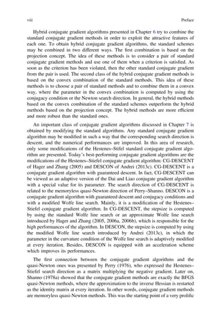 Hybrid conjugate gradient algorithms presented in Chapter 6 try to combine the
standard conjugate gradient methods in order to exploit the attractive features of
each one. To obtain hybrid conjugate gradient algorithms, the standard schemes
may be combined in two different ways. The ﬁrst combination is based on the
projection concept. The idea of these methods is to consider a pair of standard
conjugate gradient methods and use one of them when a criterion is satisﬁed. As
soon as the criterion has been violated, then the other standard conjugate gradient
from the pair is used. The second class of the hybrid conjugate gradient methods is
based on the convex combination of the standard methods. This idea of these
methods is to choose a pair of standard methods and to combine them in a convex
way, where the parameter in the convex combination is computed by using the
conjugacy condition or the Newton search direction. In general, the hybrid methods
based on the convex combination of the standard schemes outperform the hybrid
methods based on the projection concept. The hybrid methods are more efﬁcient
and more robust than the standard ones.
An important class of conjugate gradient algorithms discussed in Chapter 7 is
obtained by modifying the standard algorithms. Any standard conjugate gradient
algorithm may be modiﬁed in such a way that the corresponding search direction is
descent, and the numerical performances are improved. In this area of research,
only some modiﬁcations of the Hestenes–Stifel standard conjugate gradient algo-
rithm are presented. Today’s best-performing conjugate gradient algorithms are the
modiﬁcations of the Hestenes–Stiefel conjugate gradient algorithm: CG-DESCENT
of Hager and Zhang (2005) and DESCON of Andrei (2013c). CG-DESCENT is a
conjugate gradient algorithm with guaranteed descent. In fact, CG-DESCENT can
be viewed as an adaptive version of the Dai and Liao conjugate gradient algorithm
with a special value for its parameter. The search direction of CG-DESCENT is
related to the memoryless quasi-Newton direction of Perry–Shanno. DESCON is a
conjugate gradient algorithm with guaranteed descent and conjugacy conditions and
with a modiﬁed Wolfe line search. Mainly, it is a modiﬁcation of the Hestenes–
Stiefel conjugate gradient algorithm. In CG-DESCENT, the stepsize is computed
by using the standard Wolfe line search or an approximate Wolfe line search
introduced by Hager and Zhang (2005, 2006a, 2006b), which is responsible for the
high performances of the algorithm. In DESCON, the stepsize is computed by using
the modiﬁed Wolfe line search introduced by Andrei (2013c), in which the
parameter in the curvature condition of the Wolfe line search is adaptively modiﬁed
at every iteration. Besides, DESCON is equipped with an acceleration scheme
which improves its performances.
The ﬁrst connection between the conjugate gradient algorithms and the
quasi-Newton ones was presented by Perry (1976), who expressed the Hestenes–
Stiefel search direction as a matrix multiplying the negative gradient. Later on,
Shanno (1978a) showed that the conjugate gradient methods are exactly the BFGS
quasi-Newton methods, where the approximation to the inverse Hessian is restarted
as the identity matrix at every iteration. In other words, conjugate gradient methods
are memoryless quasi-Newton methods. This was the starting point of a very proliﬁc
viii Preface
 