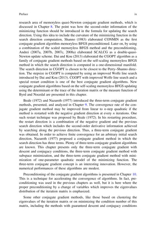 research area of memoryless quasi-Newton conjugate gradient methods, which is
discussed in Chapter 8. The point was how the second-order information of the
minimizing function should be introduced in the formula for updating the search
direction. Using this idea to include the curvature of the minimizing function in the
search direction computation, Shanno (1983) elaborated CONMIN as the ﬁrst
conjugate gradient algorithm memoryless BFGS preconditioned. Later on, by using
a combination of the scaled memoryless BFGS method and the preconditioning,
Andrei (2007a, 2007b, 2007c, 2008a) elaborated SCALCG as a double-quasi-
Newton update scheme. Dai and Kou (2013) elaborated the CGOPT algorithm as a
family of conjugate gradient methods based on the self-scaling memoryless BFGS
method in which the search direction is computed in a one-dimensional manifold.
The search direction in CGOPT is chosen to be closest to the Perry–Shanno direc-
tion. The stepsize in CGOPT is computed by using an improved Wolfe line search
introduced by Dai and Kou (2013). CGOPT with improved Wolfe line search and a
special restart condition is one of the best conjugate gradient algorithms. New
conjugate gradient algorithms based on the self-scaling memoryless BFGS updating
using the determinant or the trace of the iteration matrix or the measure function of
Byrd and Nocedal are presented in this chapter.
Beale (1972) and Nazareth (1977) introduced the three-term conjugate gradient
methods, presented, and analyzed in Chapter 9. The convergence rate of the con-
jugate gradient method may be improved from linear to n-step quadratic if the
method is restarted with the negative gradient direction at every n iterations. One
such restart technique was proposed by Beale (1972). In his restarting procedure,
the restart direction is a combination of the negative gradient and the previous
search direction which includes the second-order derivative information achieved
by searching along the previous direction. Thus, a three-term conjugate gradient
was obtained. In order to achieve ﬁnite convergence for an arbitrary initial search
direction, Nazareth (1977) proposed a conjugate gradient method in which the
search direction has three terms. Plenty of three-term conjugate gradient algorithms
are known. This chapter presents only the three-term conjugate gradient with
descent and conjugacy conditions, the three-term conjugate gradient method with
subspace minimization, and the three-term conjugate gradient method with mini-
mization of one-parameter quadratic model of the minimizing function. The
three-term conjugate gradient concept is an interesting innovation. However, the
numerical performances of these algorithms are modest.
Preconditioning of the conjugate gradient algorithms is presented in Chapter 10.
This is a technique for accelerating the convergence of algorithms. In fact, pre-
conditioning was used in the previous chapters as well, but it is here where the
proper preconditioning by a change of variables which improves the eigenvalues
distribution of the iteration matrix is emphasized.
Some other conjugate gradient methods, like those based on clustering the
eigenvalues of the iteration matrix or on minimizing the condition number of this
matrix, including the methods with guaranteed descent and conjugacy conditions
Preface ix
 
