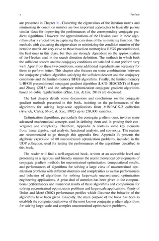 are presented in Chapter 11. Clustering the eigenvalues of the iteration matrix and
minimizing its condition number are two important approaches to basically pursue
similar ideas for improving the performances of the corresponding conjugate gra-
dient algorithms. However, the approximations of the Hessian used in these algo-
rithms play a crucial role in capturing the curvature of the minimizing function. The
methods with clustering the eigenvalues or minimizing the condition number of the
iteration matrix are very close to those based on memoryless BFGS preconditioned,
the best ones in this class, but they are strongly dependent on the approximation
of the Hessian used in the search direction deﬁnition. The methods in which both
the sufﬁcient descent and the conjugacy conditions are satisﬁed do not perform very
well. Apart from these two conditions, some additional ingredients are necessary for
them to perform better. This chapter also focuses on some combinations between
the conjugate gradient algorithm satisfying the sufﬁcient descent and the conjugacy
conditions and the limited-memory BFGS algorithms. Finally, the limited-memory
L-BFGS preconditioned conjugate gradient algorithm (L-CG-DESCENT) of Hager
and Zhang (2013) and the subspace minimization conjugate gradient algorithms
based on cubic regularization (Zhao, Liu, & Liu, 2019) are discussed.
The last chapter details some discussions and conclusions on the conjugate
gradient methods presented in this book, insisting on the performances of the
algorithms for solving large-scale applications from MINPACK-2 collection
(Averick, Carter, Moré, & Xue, 1992) up to 250,000 variables.
Optimization algorithms, particularly the conjugate gradient ones, involve some
advanced mathematical concepts used in deﬁning them and in proving their con-
vergence and complexity. Therefore, Appendix A contains some key elements
from: linear algebra, real analysis, functional analysis, and convexity. The readers
are recommended to go through this appendix ﬁrst. Appendix B presents the
algebraic expression of 80 unconstrained optimization problems, included in the
UOP collection, used for testing the performances of the algorithms described in
this book.
The reader will ﬁnd a well-organized book, written at an accessible level and
presenting in a rigorous and friendly manner the recent theoretical developments of
conjugate gradient methods for unconstrained optimization, computational results,
and performances of algorithms for solving a large class of unconstrained opti-
mization problems with different structures and complexities as well as performances
and behavior of algorithms for solving large-scale unconstrained optimization
engineering applications. A great deal of attention has been given to the computa-
tional performances and numerical results of these algorithms and comparisons for
solving unconstrained optimization problems and large-scale applications. Plenty of
Dolan and Moré (2002) performance proﬁles which illustrate the behavior of the
algorithms have been given. Basically, the main purpose of the book has been to
establish the computational power of the most known conjugate gradient algorithms
for solving large-scale and complex unconstrained optimization problems.
x Preface
 