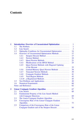 Contents
1 Introduction: Overview of Unconstrained Optimization . . . . . . . . . 1
1.1 The Problem. . . . . . . . . . . . . . . . . . . . . . . . . . . . . . . . . . . . . . 1
1.2 Line Search . . . . . . . . . . . . . . . . . . . . . . . . . . . . . . . . . . . . . . 3
1.3 Optimality Conditions for Unconstrained Optimization . . . . . . . 14
1.4 Overview of Unconstrained Optimization Methods . . . . . . . . . . 17
1.4.1 Steepest Descent Method . . . . . . . . . . . . . . . . . . . . . . 17
1.4.2 Newton Method . . . . . . . . . . . . . . . . . . . . . . . . . . . . . 18
1.4.3 Quasi-Newton Methods . . . . . . . . . . . . . . . . . . . . . . . 21
1.4.4 Modiﬁcations of the BFGS Method . . . . . . . . . . . . . . . 25
1.4.5 Quasi-Newton Methods with Diagonal Updating
of the Hessian . . . . . . . . . . . . . . . . . . . . . . . . . . . . . . 35
1.4.6 Limited-Memory Quasi-Newton Methods . . . . . . . . . . 38
1.4.7 Truncated Newton Methods . . . . . . . . . . . . . . . . . . . . 39
1.4.8 Conjugate Gradient Methods . . . . . . . . . . . . . . . . . . . . 41
1.4.9 Trust-Region Methods . . . . . . . . . . . . . . . . . . . . . . . . 43
1.4.10 p-Regularized Methods . . . . . . . . . . . . . . . . . . . . . . . . 45
1.5 Test Problems and Applications . . . . . . . . . . . . . . . . . . . . . . . . 48
1.6 Numerical Experiments . . . . . . . . . . . . . . . . . . . . . . . . . . . . . . 60
Notes and References . . . . . . . . . . . . . . . . . . . . . . . . . . . . . . . . . . . . 62
2 Linear Conjugate Gradient Algorithm . . . . . . . . . . . . . . . . . . . . . . 67
2.1 Line Search . . . . . . . . . . . . . . . . . . . . . . . . . . . . . . . . . . . . . . 68
2.2 Fundamental Property of the Line Search Method
with Conjugate Directions . . . . . . . . . . . . . . . . . . . . . . . . . . . . 69
2.3 The Linear Conjugate Gradient Algorithm . . . . . . . . . . . . . . . . 71
2.4 Convergence Rate of the Linear Conjugate Gradient
Algorithm. . . . . . . . . . . . . . . . . . . . . . . . . . . . . . . . . . . . . . . . 73
2.5 Comparison of the Convergence Rate of the Linear
Conjugate Gradient and of the Steepest Descent . . . . . . . . . . . . 84
xiii
 