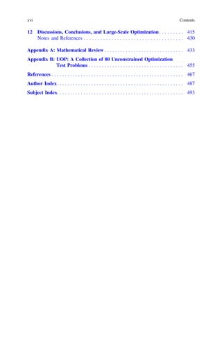 12 Discussions, Conclusions, and Large-Scale Optimization. . . . . . . . . 415
Notes and References . . . . . . . . . . . . . . . . . . . . . . . . . . . . . . . . . . . . 430
Appendix A: Mathematical Review . . . . . . . . . . . . . . . . . . . . . . . . . . . . . . 433
Appendix B: UOP: A Collection of 80 Unconstrained Optimization
Test Problems . . . . . . . . . . . . . . . . . . . . . . . . . . . . . . . . . . . . 455
References . . . . . . . . . . . . . . . . . . . . . . . . . . . . . . . . . . . . . . . . . . . . . . . . . . 467
Author Index. . . . . . . . . . . . . . . . . . . . . . . . . . . . . . . . . . . . . . . . . . . . . . . . 487
Subject Index. . . . . . . . . . . . . . . . . . . . . . . . . . . . . . . . . . . . . . . . . . . . . . . . 493
xvi Contents
 
