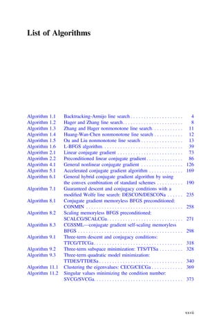 List of Algorithms
Algorithm 1.1 Backtracking-Armijo line search . . . . . . . . . . . . . . . . . . . . 4
Algorithm 1.2 Hager and Zhang line search. . . . . . . . . . . . . . . . . . . . . . . 8
Algorithm 1.3 Zhang and Hager nonmonotone line search. . . . . . . . . . . . 11
Algorithm 1.4 Huang-Wan-Chen nonmonotone line search . . . . . . . . . . . 12
Algorithm 1.5 Ou and Liu nonmonotone line search . . . . . . . . . . . . . . . . 13
Algorithm 1.6 L-BFGS algorithm. . . . . . . . . . . . . . . . . . . . . . . . . . . . . . . 39
Algorithm 2.1 Linear conjugate gradient . . . . . . . . . . . . . . . . . . . . . . . . . 73
Algorithm 2.2 Preconditioned linear conjugate gradient . . . . . . . . . . . . . . 86
Algorithm 4.1 General nonlinear conjugate gradient . . . . . . . . . . . . . . . . 126
Algorithm 5.1 Accelerated conjugate gradient algorithm . . . . . . . . . . . . . 169
Algorithm 6.1 General hybrid conjugate gradient algorithm by using
the convex combination of standard schemes . . . . . . . . . . 190
Algorithm 7.1 Guaranteed descent and conjugacy conditions with a
modiﬁed Wolfe line search: DESCON/DESCONa . . . . . . 235
Algorithm 8.1 Conjugate gradient memoryless BFGS preconditioned:
CONMIN . . . . . . . . . . . . . . . . . . . . . . . . . . . . . . . . . . . . . 258
Algorithm 8.2 Scaling memoryless BFGS preconditioned:
SCALCG/SCALCGa. . . . . . . . . . . . . . . . . . . . . . . . . . . . . 271
Algorithm 8.3 CGSSML—conjugate gradient self-scaling memoryless
BFGS . . . . . . . . . . . . . . . . . . . . . . . . . . . . . . . . . . . . . . . . 298
Algorithm 9.1 Three-term descent and conjugacy conditions:
TTCG/TTCGa. . . . . . . . . . . . . . . . . . . . . . . . . . . . . . . . . . 318
Algorithm 9.2 Three-term subspace minimization: TTS/TTSa . . . . . . . . . 328
Algorithm 9.3 Three-term quadratic model minimization:
TTDES/TTDESa . . . . . . . . . . . . . . . . . . . . . . . . . . . . . . . . 340
Algorithm 11.1 Clustering the eigenvalues: CECG/CECGa . . . . . . . . . . . . 369
Algorithm 11.2 Singular values minimizing the condition number:
SVCG/SVCGa. . . . . . . . . . . . . . . . . . . . . . . . . . . . . . . . . . 373
xxvii
 