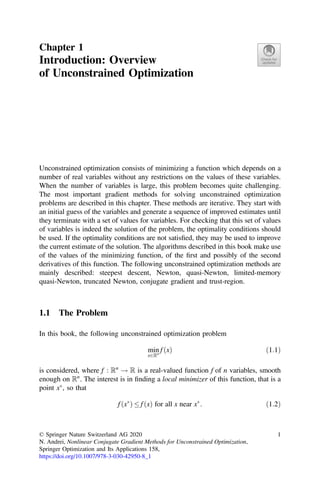 Chapter 1
Introduction: Overview
of Unconstrained Optimization
Unconstrained optimization consists of minimizing a function which depends on a
number of real variables without any restrictions on the values of these variables.
When the number of variables is large, this problem becomes quite challenging.
The most important gradient methods for solving unconstrained optimization
problems are described in this chapter. These methods are iterative. They start with
an initial guess of the variables and generate a sequence of improved estimates until
they terminate with a set of values for variables. For checking that this set of values
of variables is indeed the solution of the problem, the optimality conditions should
be used. If the optimality conditions are not satisﬁed, they may be used to improve
the current estimate of the solution. The algorithms described in this book make use
of the values of the minimizing function, of the ﬁrst and possibly of the second
derivatives of this function. The following unconstrained optimization methods are
mainly described: steepest descent, Newton, quasi-Newton, limited-memory
quasi-Newton, truncated Newton, conjugate gradient and trust-region.
1.1 The Problem
In this book, the following unconstrained optimization problem
min
x2Rn
f ðxÞ ð1:1Þ
is considered, where f : Rn
! R is a real-valued function f of n variables, smooth
enough on Rn
. The interest is in ﬁnding a local minimizer of this function, that is a
point x
, so that
f x
ð Þ  f ðxÞ for all x near x
: ð1:2Þ
© Springer Nature Switzerland AG 2020
N. Andrei, Nonlinear Conjugate Gradient Methods for Unconstrained Optimization,
Springer Optimization and Its Applications 158,
https://doi.org/10.1007/978-3-030-42950-8_1
1
 
