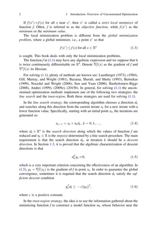 If f ðx
Þf ðxÞ for all x near x
, then x
is called a strict local minimizer of
function f. Often, f is referred to as the objective function, while f ðx
Þ as the
minimum or the minimum value.
The local minimization problem is different from the global minimization
problem, where a global minimizer, i.e., a point x
so that
f ðx
Þ  f ðxÞ for all x 2 Rn
ð1:3Þ
is sought. This book deals with only the local minimization problems.
The function f in (1.1) may have any algebraic expression and we suppose that it
is twice continuously differentiable on Rn
. Denote rf ðxÞ as the gradient of f and
r2
f ðxÞ its Hessian.
For solving (1.1), plenty of methods are known see: Luenberger (1973), (1984),
Gill, Murray, and Wright (1981), Bazaraa, Sherali, and Shetty (1993), Bertsekas
(1999), Nocedal and Wright (2006), Sun and Yuan (2006), Bartholomew-Biggs
(2008), Andrei (1999), (2009e), (2015b). In general, for solving (1.1) the uncon-
strained optimization methods implement one of the following two strategies: the
line search and the trust-region. Both these strategies are used for solving (1.1).
In the line search strategy, the corresponding algorithm chooses a direction dk
and searches along this direction from the current iterate xk for a new iterate with a
lower function value. Speciﬁcally, starting with an initial point x0, the iterations are
generated as:
xk þ 1 ¼ xk þ akdk; k ¼ 0; 1; . . .; ð1:4Þ
where dk 2 Rn
is the search direction along which the values of function f are
reduced and ak 2 R is the stepsize determined by a line search procedure. The main
requirement is that the search direction dk, at iteration k should be a descent
direction. In Section 1.3, it is proved that the algebraic characterization of descent
directions is that
dT
k gk0; ð1:5Þ
which is a very important criterion concerning the effectiveness of an algorithm. In
(1.5), gk ¼ rf ðxkÞ is the gradient of f in point xk. In order to guarantee the global
convergence, sometimes it is required that the search direction dk satisfy the suf-
ﬁcient descent condition
gT
k dk   c gk
k k2
; ð1:6Þ
where c is a positive constant.
In the trust-region strategy, the idea is to use the information gathered about the
minimizing function f to construct a model function mk whose behavior near the
2 1 Introduction: Overview of Unconstrained Optimization
 