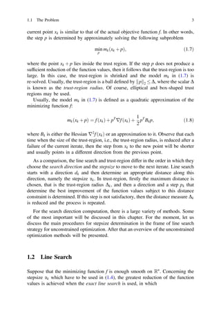current point xk is similar to that of the actual objective function f. In other words,
the step p is determined by approximately solving the following subproblem
min
p
mkðxk þ pÞ; ð1:7Þ
where the point xk þ p lies inside the trust region. If the step p does not produce a
sufﬁcient reduction of the function values, then it follows that the trust-region is too
large. In this case, the trust-region is shrinked and the model mk in (1.7) is
re-solved. Usually, the trust-region is a ball deﬁned by p
k k2  D, where the scalar D
is known as the trust-region radius. Of course, elliptical and box-shaped trust
regions may be used.
Usually, the model mk in (1.7) is deﬁned as a quadratic approximation of the
minimizing function f:
mkðxk þ pÞ ¼ f ðxkÞ þ pT
rf ðxkÞ þ
1
2
pT
Bkp; ð1:8Þ
where Bk is either the Hessian r2
f ðxkÞ or an approximation to it. Observe that each
time when the size of the trust-region, i.e., the trust-region radius, is reduced after a
failure of the current iterate, then the step from xk to the new point will be shorter
and usually points in a different direction from the previous point.
As a comparison, the line search and trust-region differ in the order in which they
choose the search direction and the stepsize to move to the next iterate. Line search
starts with a direction dk and then determine an appropriate distance along this
direction, namely the stepsize ak. In trust-region, ﬁrstly the maximum distance is
chosen, that is the trust-region radius Dk, and then a direction and a step pk that
determine the best improvement of the function values subject to this distance
constraint is determined. If this step is not satisfactory, then the distance measure Dk
is reduced and the process is repeated.
For the search direction computation, there is a large variety of methods. Some
of the most important will be discussed in this chapter. For the moment, let us
discuss the main procedures for stepsize determination in the frame of line search
strategy for unconstrained optimization. After that an overview of the unconstrained
optimization methods will be presented.
1.2 Line Search
Suppose that the minimizing function f is enough smooth on Rn
. Concerning the
stepsize ak which have to be used in (1.4), the greatest reduction of the function
values is achieved when the exact line search is used, in which
1.1 The Problem 3
 