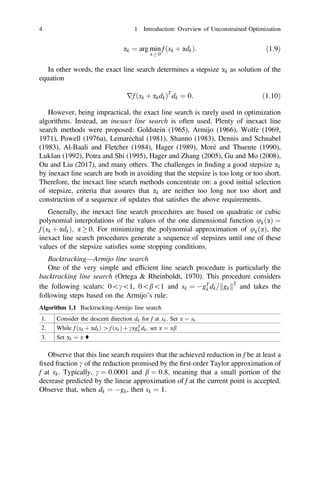 ak ¼ arg min
a  0
f ðxk þ adkÞ: ð1:9Þ
In other words, the exact line search determines a stepsize ak as solution of the
equation
rf ðxk þ akdkÞT
dk ¼ 0: ð1:10Þ
However, being impractical, the exact line search is rarely used in optimization
algorithms. Instead, an inexact line search is often used. Plenty of inexact line
search methods were proposed: Goldstein (1965), Armijo (1966), Wolfe (1969,
1971), Powell (1976a), Lemaréchal (1981), Shanno (1983), Dennis and Schnabel
(1983), Al-Baali and Fletcher (1984), Hager (1989), Moré and Thuente (1990),
Lukšan (1992), Potra and Shi (1995), Hager and Zhang (2005), Gu and Mo (2008),
Ou and Liu (2017), and many others. The challenges in ﬁnding a good stepsize ak
by inexact line search are both in avoiding that the stepsize is too long or too short.
Therefore, the inexact line search methods concentrate on: a good initial selection
of stepsize, criteria that assures that ak are neither too long nor too short and
construction of a sequence of updates that satisﬁes the above requirements.
Generally, the inexact line search procedures are based on quadratic or cubic
polynomial interpolations of the values of the one dimensional function ukðaÞ ¼
f ðxk þ adkÞ; a  0. For minimizing the polynomial approximation of ukðaÞ, the
inexact line search procedures generate a sequence of stepsizes until one of these
values of the stepsize satisﬁes some stopping conditions.
Backtracking—Armijo line search
One of the very simple and efﬁcient line search procedure is particularly the
backtracking line search (Ortega  Rheinboldt, 1970). This procedure considers
the following scalars: 0c1, 0b1 and sk ¼ gT
k dk= gk
k k2
and takes the
following steps based on the Armijo’s rule:
Algorithm 1.1 Backtracking-Armijo line search
1. Consider the descent direction dk for f at xk. Set a ¼ sk
2. While f ðxk þ adkÞ [ f ðxkÞ þ cagT
k dk, set a ¼ ab
3. Set ak ¼ a ♦
Observe that this line search requires that the achieved reduction in f be at least a
ﬁxed fraction c of the reduction promised by the ﬁrst-order Taylor approximation of
f at xk. Typically, c ¼ 0:0001 and b ¼ 0:8, meaning that a small portion of the
decrease predicted by the linear approximation of f at the current point is accepted.
Observe that, when dk ¼ gk, then sk ¼ 1.
4 1 Introduction: Overview of Unconstrained Optimization
 