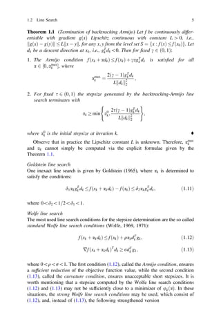 Theorem 1.1 (Termination of backtracking Armijo) Let f be continuously differ-
entiable with gradient gðxÞ Lipschitz continuous with constant L [ 0, i.e.,
gðxÞ  gðyÞ
k k  L x  y
k k, for any x; y from the level set S ¼ fx : f ðxÞ  f ðx0Þg. Let
dk be a descent direction at xk, i.e., gT
k dk0. Then for ﬁxed c 2 ð0; 1Þ:
1. The Armijo condition f ðxk þ adkÞ  f ðxkÞ þ cagT
k dk is satisﬁed for all
a 2 ½0; amax
k , where
amax
k ¼
2ðc  1ÞgT
k dk
L dk
k k2
2
;
2. For ﬁxed s 2 ð0; 1Þ the stepsize generated by the backtracking-Armijo line
search terminates with
ak  min a0
k;
2sðc  1ÞgT
k dk
L dk
k k2
2
( )
;
where a0
k is the initial stepsize at iteration k. ♦
Observe that in practice the Lipschitz constant L is unknown. Therefore, amax
k
and ak cannot simply be computed via the explicit formulae given by the
Theorem 1.1.
Goldstein line search
One inexact line search is given by Goldstein (1965), where ak is determined to
satisfy the conditions:
d1akgT
k dk  f ðxk þ akdkÞ  f ðxkÞ  d2akgT
k dk; ð1:11Þ
where 0d21=2d11:
Wolfe line search
The most used line search conditions for the stepsize determination are the so called
standard Wolfe line search conditions (Wolfe, 1969, 1971):
f ðxk þ akdkÞ  f ðxkÞ þ qakdT
k gk; ð1:12Þ
rf ðxk þ akdkÞT
dk  rdT
k gk; ð1:13Þ
where 0qr1. The ﬁrst condition (1.12), called the Armijo condition, ensures
a sufﬁcient reduction of the objective function value, while the second condition
(1.13), called the curvature condition, ensures unacceptable short stepsizes. It is
worth mentioning that a stepsize computed by the Wolfe line search conditions
(1.12) and (1.13) may not be sufﬁciently close to a minimizer of ukðaÞ. In these
situations, the strong Wolfe line search conditions may be used, which consist of
(1.12), and, instead of (1.13), the following strengthened version
1.2 Line Search 5
 