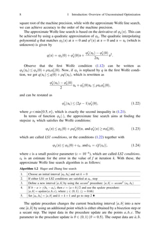 square root of the machine precision, while with the approximate Wolfe line search,
we can achieve accuracy to the order of the machine precision.
The approximate Wolfe line search is based on the derivative of ukðaÞ. This can
be achieved by using a quadratic approximation of uk. The quadratic interpolating
polynomial q that matches ukðaÞ at a ¼ 0 and u0
ðaÞ at a ¼ 0 and a ¼ ak (which is
unknown) is given by
qðaÞ ¼ ukð0Þ þ u0
kð0Þa þ
u0
kðakÞ  u0
kð0Þ
2ak
a2
:
Observe that the ﬁrst Wolfe condition (1.12) can be written as
ukðakÞ  ukð0Þ þ qaku0
kð0Þ. Now, if uk is replaced by q in the ﬁrst Wolfe condi-
tion, we get qðakÞ  qð0Þ þ qq0
ðakÞ, which is rewritten as
u0
kðakÞ  u0
kð0Þ
2
ak þ u0
kð0Þak  qaku0
kð0Þ;
and can be restated as
u0
kðakÞ  ð2q  1Þu0
kð0Þ; ð1:22Þ
where qminf0:5; rg, which is exactly the second inequality in (1.21).
In terms of function ukð:Þ, the approximate line search aims at ﬁnding the
stepsize ak which satisﬁes the Wolfe conditions:
ukðaÞ  ukð0Þ þ qu0
kð0Þa; and u0
kðaÞ  ru0
kð0Þ; ð1:23Þ
which are called LS1 conditions, or the conditions (1.22) together with
ukðaÞ  ukð0Þ þ ek; and ek ¼ e f ðxkÞ
j j; ð1:24Þ
where e is a small positive parameter (e ¼ 106
), which are called LS2 conditions.
ek is an estimate for the error in the value of f at iteration k. With these, the
approximate Wolfe line search algorithm is as follows:
Algorithm 1.2 Hager and Zhang line search
1. Choose an initial interval ½a0; b0 and set k ¼ 0
2. If either LS1 or LS2 conditions are satisﬁed at ak, stop
3. Deﬁne a new interval ½a; b by using the secant2
procedure: ½a; b ¼ secant2
ðak; bkÞ
4. If b  a [ cðbk  akÞ, then c ¼ ða þ bÞ=2 and use the update procedure:
½a; b ¼ updateða; b; cÞ, where c 2 ð0; 1Þ: c ¼ 0:66
ð Þ
5. Set ½ak; bk ¼ ½a; b and k ¼ k þ 1 and go to step 2 ♦
The update procedure changes the current bracketing interval ½a; b into a new
one ½
a; 
b by using an additional point which is either obtained by a bisection step or
a secant step. The input data in the procedure update are the points a; b; c. The
parameter in the procedure update is h 2 ð0; 1Þ h ¼ 0:5
ð Þ. The output data are 
a; 
b.
8 1 Introduction: Overview of Unconstrained Optimization
 