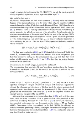 search procedure is implemented in CG-DESCENT, one of the most advanced
conjugate gradient algorithms, which is presented in Chapter 7.
Dai and Kou line search
In practical computations, the ﬁrst Wolfe condition (1.12) may never be satisﬁed
because of the numerical errors, even for tinny values of q. In order to avoid the
numerical drawback of the Wolfe line search, Hager and Zhang (2005) introduced a
combination of the original Wolfe conditions and the approximate Wolfe conditions
(1.21). Their line search is working well in numerical computations, but in theory it
cannot guarantee the global convergence of the algorithm. Therefore, in order to
overcome this deﬁciency of the approximate Wolfe line search, Dai and Kou (2013)
introduced the so called improved Wolfe line search: “given a constant parameter
e [ 0, a positive sequence fgkg satisfying
P
k  1 gk1 as well as the parameters q
and r satisfying 0qr1, Dai and Kou (2013) proposed the following modiﬁed
Wolfe condition:
f ðxk þ adkÞ  f ðxkÞ þ min e gT
k dk



; qagT
k dk þ gk
 
:00
ð1:26Þ
The line search satisfying (1.26) and (1.13) is called the improved Wolfe line
search. If f is continuously differentiable and bounded from below, the gradient g is
Lipschitz continuous and dk is a descent direction (i.e., gT
k dk0), then there must
exist a suitable stepsize satisfying (1.13) and (1.26), since they are weaker than the
standard Wolfe conditions.
Nonmonotone line search Grippo, Lampariello, and Lucidi
The nonmonotone line search for Newton’s methods was introduced by Grippo,
Lampariello, and Lucidi (1986). In this method the stepsize ak satisﬁes the fol-
lowing condition:
f ðxk þ akdkÞ  max
0  j  mðkÞ
f ðxkjÞ þ qakgT
k dk; ð1:27Þ
where q 2 ð0; 1Þ, mð0Þ ¼ 0, 0  mðkÞ  minfmðk  1Þ þ 1; Mg and M is a pre-
speciﬁed nonnegative integer. Theoretical analysis and numerical experiments
showed the efﬁciency and robustness of this line search for solving unconstrained
optimization problems in the context of the Newton method. The r-linear conver-
gence for the nonmonotone line search (1.27), when the objective function f is
strongly convex, was proved by Dai (2002b).
Although these nonmonotone techniques based on (1.27) work well in many
cases, there are some drawbacks. First, a good function value generated in any
iteration is essentially discarded due to the max in (1.27). Second, in some cases,
the numerical performance is very dependent on the choice of M see Raydan
(1997). Furthermore, it has been pointed out by Dai (2002b) that although an
iterative method is generating r-linearly convergent iterations for a strongly convex
function, the iterates may not satisfy the condition (1.27) for k sufﬁciently large, for
any ﬁxed bound M on the memory.
10 1 Introduction: Overview of Unconstrained Optimization
 