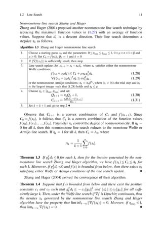 Nonmonotone line search Zhang and Hager
Zhang and Hager (2004) proposed another nonmonotone line search technique by
replacing the maximum function values in (1.27) with an average of function
values. Suppose that dk is a descent direction. Their line search determines a
stepsize ak as follows.
Algorithm 1.3 Zhang and Hager nonmonotone line search
1. Choose a starting guess x0 and the parameters: 0  gmin  gmax  1; 0qr1b and
l [ 0: Set C0 ¼ f ðx0Þ; Q0 ¼ 1 and k ¼ 0
2. If rf ðxkÞ
k k is sufﬁciently small, then stop
3. Line search update: Set xk þ 1 ¼ xk þ akdk; where ak satisﬁes either the nonmonotone
Wolfe conditions:
f ðxk þ akdkÞ  Ck þ qakgT
k dk; (1.28)
rf ðxk þ akdkÞT
dk  rdT
k gk; (1.29)
or the nonmonotone Armijo conditions: ak ¼ 
akbhk
, where 
ak [ 0 is the trial step and hk
is the largest integer such that (1.28) holds and ak  l
4. Choose gk 2 ½gmin; gmax and set:
Qk þ 1 ¼ gkQk þ 1; (1.30)
Ck þ 1 ¼ gk QkCk þ f ðxk þ 1Þ
Qk þ 1
(1.31)
5. Set k ¼ k þ 1 and go to strp 2 ♦
Observe that Ck þ 1 is a convex combination of Ck and f ðxk þ 1Þ. Since
C0 ¼ f ðx0Þ, it follows that Ck is a convex combination of the function values
f ðx0Þ; f ðx1Þ; . . .; f ðxkÞ. Parameter gk control the degree of nonmonotonicity. If gk ¼
0 for all k, then this nonmonotone line search reduces to the monotone Wolfe or
Armijo line search. If gk ¼ 1 for all k, then Ck ¼ Ak, where
Ak ¼
1
k þ 1
X
n
i¼0
f ðxiÞ:
Theorem 1.3 If gT
k dk  0 for each k, then for the iterates generated by the non-
monotone line search Zhang and Hager algorithm, we have f ðxkÞ  Ck  Ak for
each k. Moreover, if gT
k dk0 and f ðxÞ is bounded from below, then there exists ak
satisfying either Wolfe or Armijo conditions of the line search update. ♦
Zhang and Hager (2004) proved the convergence of their algorithm.
Theorem 1.4 Suppose that f is bounded from below and there exist the positive
constants c1 and c2 such that gT
k dk   c1 gk
k k2
and dk
k k  c2 gk
k k for all sufﬁ-
ciently large k. Then, under the Wolfe line search if rf is Lipschitz continuous, then
the iterates xk generated by the nonmonotone line search Zhang and Hager
algorithm have the property that lim infk!1 rf ðxkÞ
k k ¼ 0. Morover, if gmax1,
then limk!1 rf ðxkÞ ¼ 0. ♦
1.2 Line Search 11
 