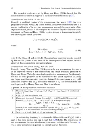 The numerical results reported by Zhang and Hager (2004) showed that this
nonmonotone line search is superior to the nonmonotone technique (1.27).
Nonmonotone line search Gu and Mo
Recently, a modiﬁed version of the nonmonotone line search (1.27) has been
proposed by Gu and Mo (2008). In this method, the current nonmonotone term is a
convex combination of the previous nonmonotone term and the current value of the
objective function, instead of an average of the successive objective function values
introduced by Zhang and Hager (2004), i.e., the stepsize ak is computed to satisfy
the following line search condition:
f ðxk þ akdkÞ  Dk þ qakgT
k dk; ð1:32Þ
where
D0 ¼ f ðx0Þ; k ¼ 0;
Dk ¼ hkDk1 þ ð1  hkÞf ðxkÞ; k  1;

ð1:33Þ
with 0  hk  hmax1 and q 2 ð0; 1Þ. Theoretical and numerical results, reported
by Gu and Mo (2008), in the frame of the trust-region method, showed the efﬁ-
ciency of this nonmonotone line search scheme.
Nonmonotone line search Huang, Wan and Chen
Recently, Huang, Wan, and Chen (2014) proposed a new nonmonotone line search
as an improved version of the nonmonotone line search technique proposed by
Zhang and Hager. Their algorithm implementing the nonmonotone Armijo condi-
tion has the same properties as the nonmonotone line search algorithm of Zhang
and Hager, as well as some other properties that certify its convergence in very mild
conditions. Suppose that at xk the search direction is dk. The nonmonotone line
search proposed by Huang, Wan, and Chen is as follows:
Algorithm 1.4 Huang-Wan-Chen nonmonotone line search
1. Choose 0  gmin  gmax1b, dmax1, 0dminð1  gmaxÞdmax, e [ 0 small enough
and l [ 0
2. If gk
k k  e, then the algorithm stop
3. Choose gk 2 ½gmin; gmax. Compute Qk þ 1 and Ck þ 1 by (1.30) and (1.31) respectively.
Choose dmin  dk  dmax=Qk þ 1. Let ak ¼ 
akbhk
 l be a stepsize satisfying
Ck þ 1 ¼
gkQkCk þ f ðxk þ akdkÞ
Qk þ 1
 Ck þ dkakgT
k dk; (1.34)
where hk is the largest integer such that (1.34) holds and Qk, Ck, Qk þ 1, and Ck þ 1 are
computed as in the nonmonotone line search of Zhang and Hager
4. Set xk þ 1 ¼ xk þ akdk. Set k ¼ k þ 1 and go to step 2 ♦
If the minimizing function f is continuously differentiable and if gT
k dk  0 for
each k, then there exists a trial step 
ak such that (1.34) holds. The convergence of
this nonmonotone line search is obtained in the same conditions as in Theorem 1.4.
The r-linear convergence is proved for strongly convex functions.
12 1 Introduction: Overview of Unconstrained Optimization
 