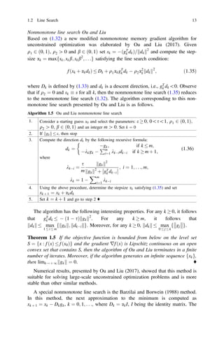 Nonmonotone line search Ou and Liu
Based on (1.32) a new modiﬁed nonmonotone memory gradient algorithm for
unconstrained optimization was elaborated by Ou and Liu (2017). Given
q1 2 ð0; 1Þ, q2 [ 0 and b 2 ð0; 1Þ set sk ¼ ðgT
k dkÞ= dk
k k2
and compute the step-
size ak ¼ maxfsk; skb; skb2
; . . .g satisfying the line search condition:
f ðxk þ akdkÞ  Dk þ q1akgT
k dk  q2a2
k dk
k k2
; ð1:35Þ
where Dk is deﬁned by (1.33) and dk is a descent direction, i.e., gT
k dk0. Observe
that if q2 ¼ 0 and sk  s for all k, then the nonmonotone line search (1.35) reduces
to the nonmonotone line search (1.32). The algorithm corresponding to this non-
monotone line search presented by Ou and Liu is as follows.
Algorithm 1.5 Ou and Liu nonmonotone line search
1. Consider a starting guess x0 and select the parameters: e  0; 0s1; q1 2 ð0; 1Þ;
q2 [ 0; b 2 ð0; 1Þ and an integer m [ 0. Set k ¼ 0
2. If gk
k k  e; then stop
3. Compute the direction dk by the following recursive formula:
dk ¼
gk; if k  m;
kkgk 
Pm
i¼1 kkidki if k  m þ 1;

(1.36)
where
kki ¼
s
m
gk
k k2
gk
k k2
þ gT
k dki




; i ¼ 1; . . .; m;
kk ¼ 1 
Xm
i¼1
kki
4. Using the above procedure, determine the stepsize ak satisfying (1.35) and set
xk þ 1 ¼ xk þ akdk
5. Set k ¼ k þ 1 and go to step 2 ♦
The algorithm has the following interesting properties. For any k  0, it follows
that gT
k dk   ð1  sÞ gk
k k2
. For any k  m; it follows that
dk
k k  max
1  i  m
f gk
k k; dki
k kg: Moreover, for any k  0, dk
k k  max
0  j  k
f gj



g.
Theorem 1.5 If the objective function is bounded from below on the level set
S ¼ fx : f ðxÞ  f ðx0Þg and the gradient rf ðxÞ is Lipschitz continuous on an open
convex set that contains S, then the algorithm of Ou and Liu terminates in a ﬁnite
number of iterates. Moreover, if the algorithm generates an inﬁnite sequence fxkg,
then limk! þ 1 gk
k k ¼ 0. ♦
Numerical results, presented by Ou and Liu (2017), showed that this method is
suitable for solving large-scale unconstrained optimization problems and is more
stable than other similar methods.
A special nonmonotone line search is the Barzilai and Borwein (1988) method.
In this method, the next approximation to the minimum is computed as
xk þ 1 ¼ xk  Dkgk, k ¼ 0; 1; . . .; where Dk ¼ akI, I being the identity matrix. The
1.2 Line Search 13
 