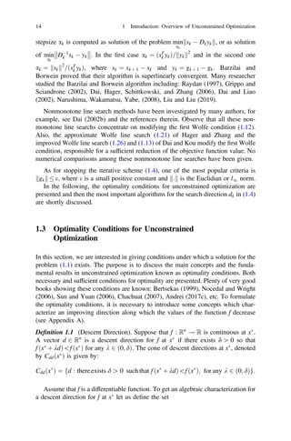stepsize ak is computed as solution of the problem min
ak
sk  Dkyk
k k, or as solution
of min
ak
D1
k sk  yk



. In the ﬁrst case ak ¼ ðsT
k ykÞ= yk
k k2
and in the second one
ak ¼ sk
k k2
=ðsT
k ykÞ, where sk ¼ xk þ 1  xk and yk ¼ gk þ 1  gk. Barzilai and
Borwein proved that their algorithm is superlinearly convergent. Many researcher
studied the Barzilai and Borwein algorithm including: Raydan (1997), Grippo and
Sciandrone (2002), Dai, Hager, Schittkowski, and Zhang (2006), Dai and Liao
(2002), Narushima, Wakamatsu, Yabe, (2008), Liu and Liu (2019).
Nonmonotone line search methods have been investigated by many authors, for
example, see Dai (2002b) and the references therein. Observe that all these non-
monotone line searchs concentrate on modifying the ﬁrst Wolfe condition (1.12).
Also, the approximate Wolfe line search (1.21) of Hager and Zhang and the
improved Wolfe line search (1.26) and (1.13) of Dai and Kou modify the ﬁrst Wolfe
condition, responsible for a sufﬁcient reduction of the objective function value. No
numerical comparisons among these nonmonotone line searches have been given.
As for stopping the iterative scheme (1.4), one of the most popular criteria is
gk
k k  e; where e is a small positive constant and :
k k is the Euclidian or l1 norm.
In the following, the optimality conditions for unconstrained optimization are
presented and then the most important algorithms for the search direction dk in (1.4)
are shortly discussed.
1.3 Optimality Conditions for Unconstrained
Optimization
In this section, we are interested in giving conditions under which a solution for the
problem (1.1) exists. The purpose is to discuss the main concepts and the funda-
mental results in unconstrained optimization known as optimality conditions. Both
necessary and sufﬁcient conditions for optimality are presented. Plenty of very good
books showing these conditions are known: Bertsekas (1999), Nocedal and Wright
(2006), Sun and Yuan (2006), Chachuat (2007), Andrei (2017c), etc. To formulate
the optimality conditions, it is necessary to introduce some concepts which char-
acterize an improving direction along which the values of the function f decrease
(see Appendix A).
Deﬁnition 1.1 (Descent Direction). Suppose that f : Rn
! R is continuous at x
.
A vector d 2 Rn
is a descent direction for f at x
if there exists d [ 0 so that
f ðx
þ kdÞf ðx
Þ for any k 2 ð0; dÞ. The cone of descent directions at x
, denoted
by Cddðx
Þ is given by:
Cddðx
Þ ¼ fd : there exists d [ 0 such that f ðx
þ kdÞf ðx
Þ; for any k 2 ð0; dÞg:
Assume that f is a differentiable function. To get an algebraic characterization for
a descent direction for f at x
let us deﬁne the set
14 1 Introduction: Overview of Unconstrained Optimization
 